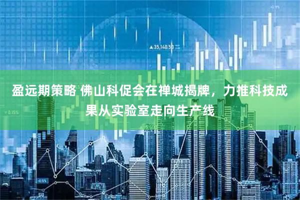 盈远期策略 佛山科促会在禅城揭牌，力推科技成果从实验室走向生产线