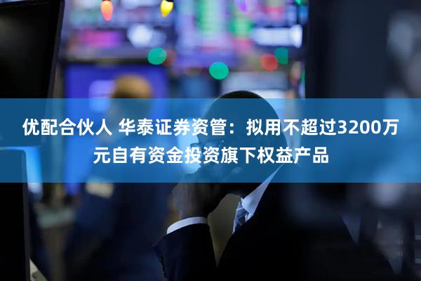 优配合伙人 华泰证券资管：拟用不超过3200万元自有资金投资旗下权益产品
