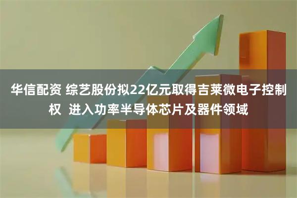 华信配资 综艺股份拟22亿元取得吉莱微电子控制权  进入功率半导体芯片及器件领域