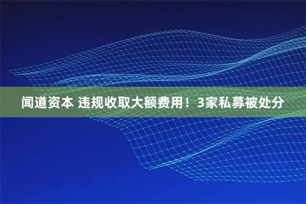 闻道资本 违规收取大额费用！3家私募被处分