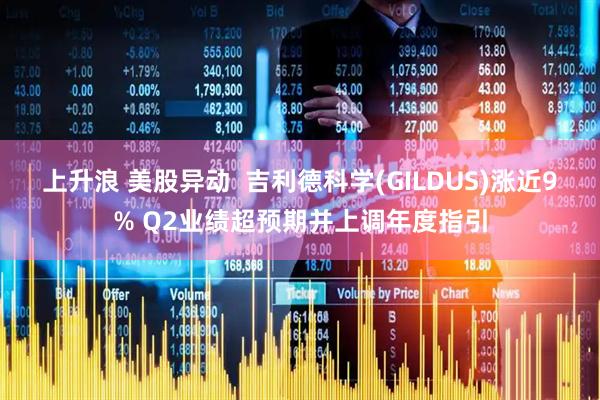 上升浪 美股异动  吉利德科学(GILDUS)涨近9% Q2业绩超预期并上调年度指引