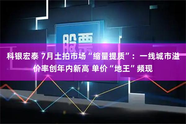科银宏泰 7月土拍市场“缩量提质”：一线城市溢价率创年内新高 单价“地王”频现