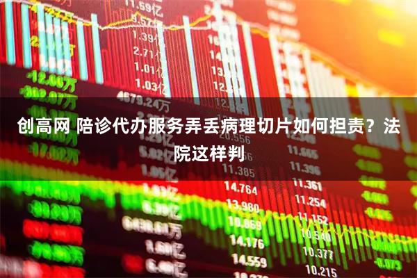 创高网 陪诊代办服务弄丢病理切片如何担责？法院这样判