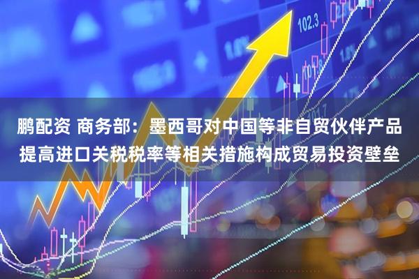 鹏配资 商务部：墨西哥对中国等非自贸伙伴产品提高进口关税税率等相关措施构成贸易投资壁垒