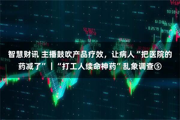 智慧财讯 主播鼓吹产品疗效，让病人“把医院的药减了”｜“打工人续命神药”乱象调查⑤