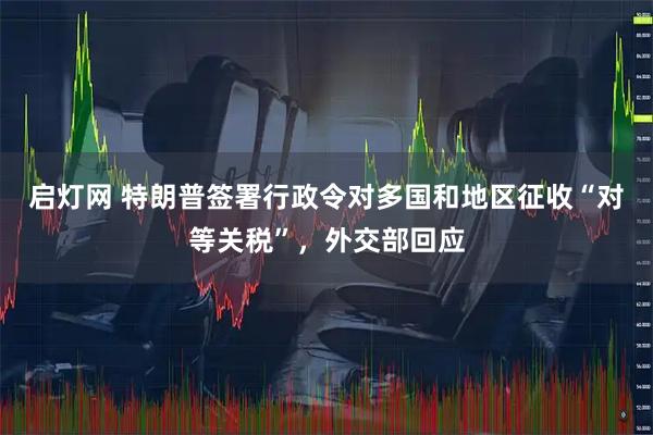 启灯网 特朗普签署行政令对多国和地区征收“对等关税”，外交部回应