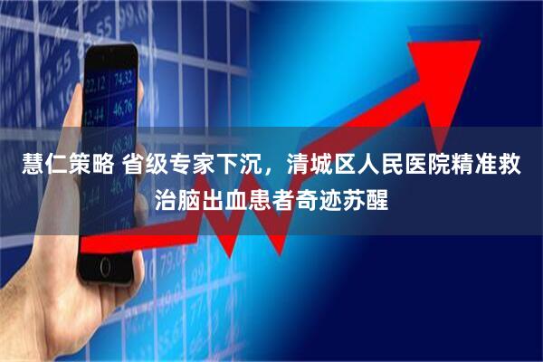 慧仁策略 省级专家下沉，清城区人民医院精准救治脑出血患者奇迹苏醒