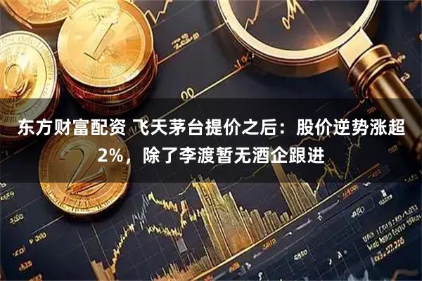 东方财富配资 飞天茅台提价之后：股价逆势涨超2%，除了李渡暂无酒企跟进