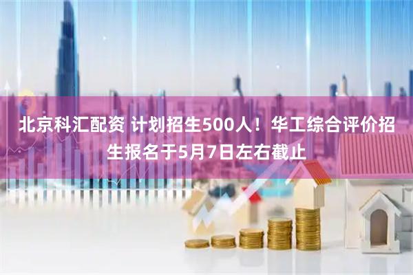 北京科汇配资 计划招生500人！华工综合评价招生报名于5月7日左右截止