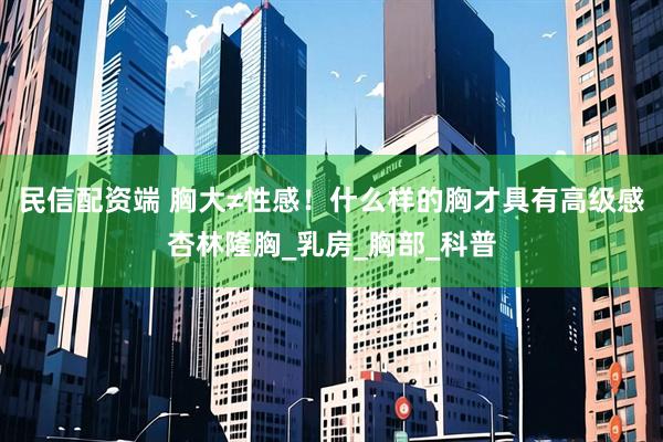 民信配资端 胸大≠性感！什么样的胸才具有高级感杏林隆胸_乳房_胸部_科普