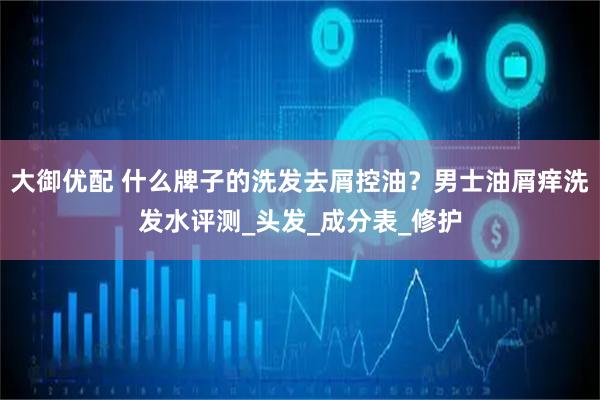 大御优配 什么牌子的洗发去屑控油？男士油屑痒洗发水评测_头发_成分表_修护