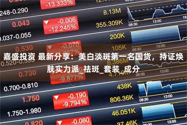 嘉盛投资 最新分享：美白淡斑第一名国货，持证焕肤实力派_祛斑_套装_成分