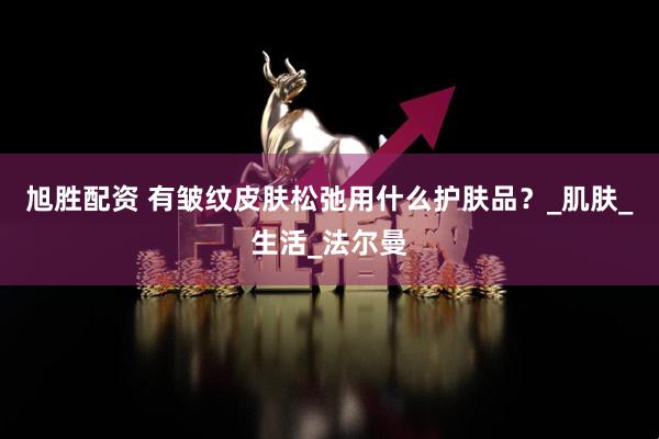 旭胜配资 有皱纹皮肤松弛用什么护肤品？_肌肤_生活_法尔曼