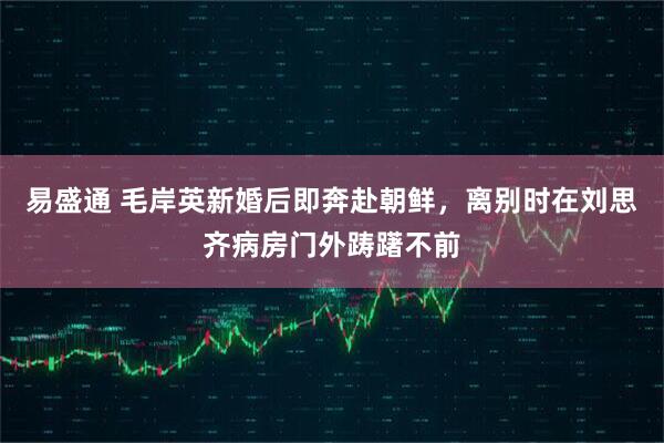 易盛通 毛岸英新婚后即奔赴朝鲜，离别时在刘思齐病房门外踌躇不前