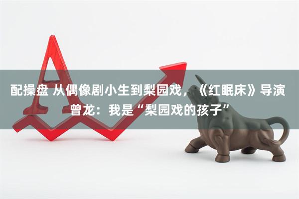 配操盘 从偶像剧小生到梨园戏，《红眠床》导演 曾龙：我是“梨园戏的孩子”