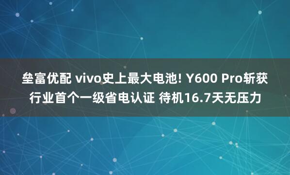 垒富优配 vivo史上最大电池! Y600 Pro斩获行业首个一级省电认证 待机16.7天无压力