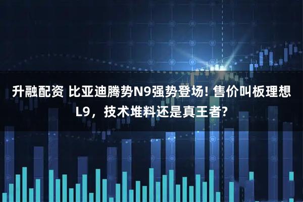 升融配资 比亚迪腾势N9强势登场! 售价叫板理想L9，技术堆料还是真王者?