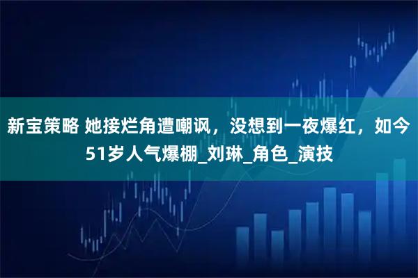 新宝策略 她接烂角遭嘲讽，没想到一夜爆红，如今51岁人气爆棚_刘琳_角色_演技