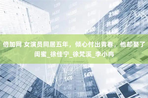 倍加网 女演员同居五年，倾心付出青春，他却娶了闺蜜_徐佳宁_徐梵溪_李小冉